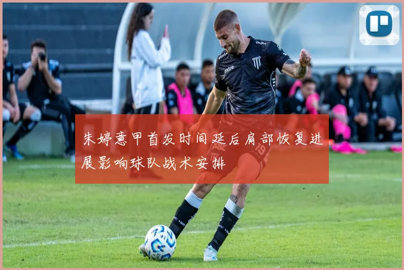 朱婷意甲首发时间延后肩部恢复进展影响球队战术安排